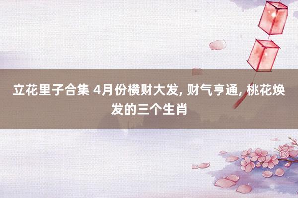 立花里子合集 4月份横财大发, 财气亨通, 桃花焕发的三个生肖