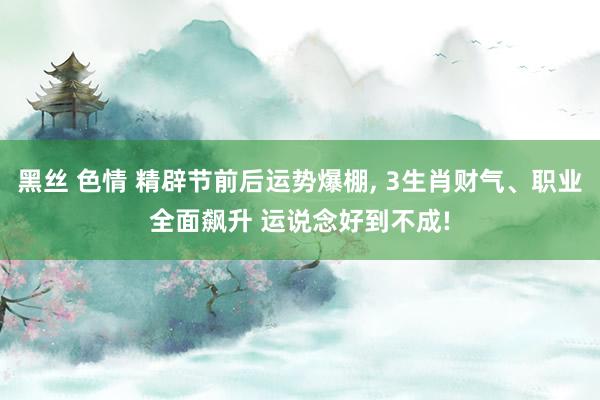 黑丝 色情 精辟节前后运势爆棚, 3生肖财气、职业全面飙升 运说念好到不成!
