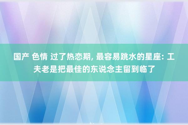 国产 色情 过了热恋期, 最容易跳水的星座: 工夫老是把最佳的东说念主留到临了