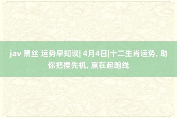 jav 黑丝 运势早知谈| 4月4日|十二生肖运势, 助你把捏先机, 赢在起跑线