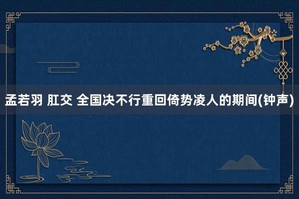 孟若羽 肛交 全国决不行重回倚势凌人的期间(钟声)