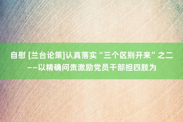 自慰 [兰台论策]认真落实“三个区别开来”之二——以精确问责激励党员干部担四肢为