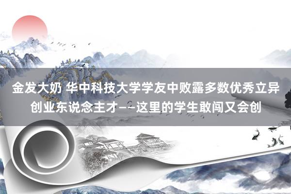 金发大奶 华中科技大学学友中败露多数优秀立异创业东说念主才——这里的学生敢闯又会创