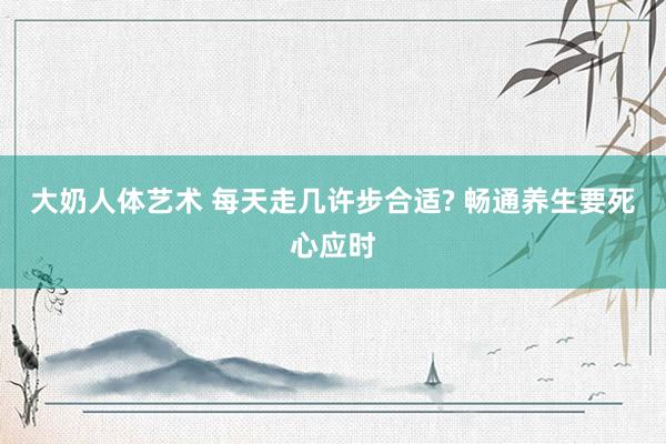 大奶人体艺术 每天走几许步合适? 畅通养生要死心应时