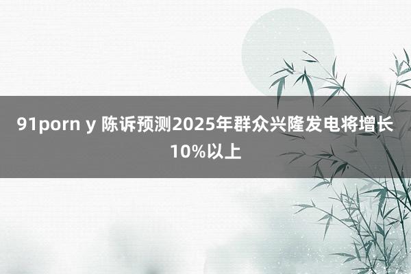 91porn y 陈诉预测2025年群众兴隆发电将增长10%以上
