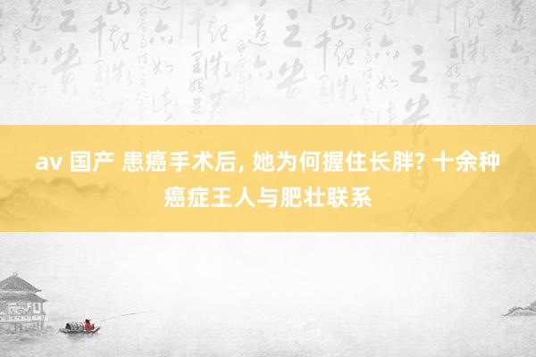av 国产 患癌手术后, 她为何握住长胖? 十余种癌症王人与肥壮联系