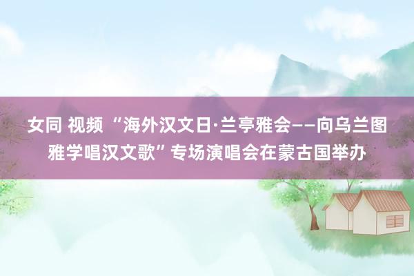 女同 视频 “海外汉文日·兰亭雅会——向乌兰图雅学唱汉文歌”专场演唱会在蒙古国举办