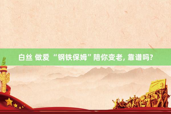 白丝 做爱 “钢铁保姆”陪你变老, 靠谱吗?