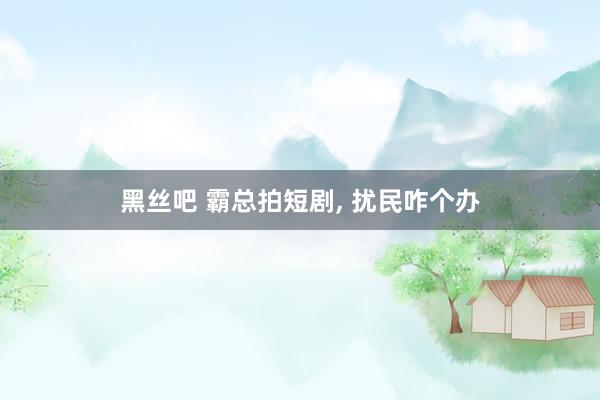 黑丝吧 霸总拍短剧, 扰民咋个办