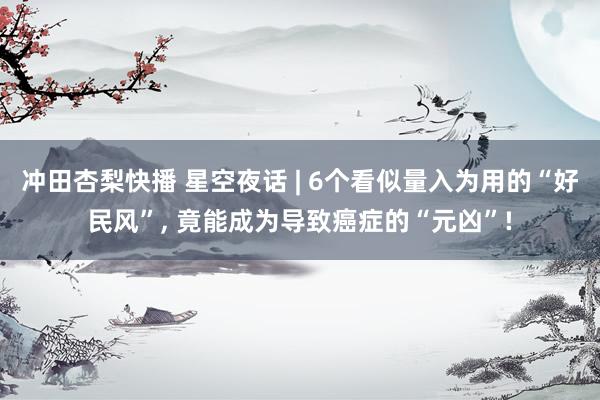 冲田杏梨快播 星空夜话 | 6个看似量入为用的“好民风”, 竟能成为导致癌症的“元凶”!