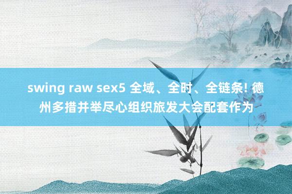 swing raw sex5 全域、全时、全链条! 德州多措并举尽心组织旅发大会配套作为