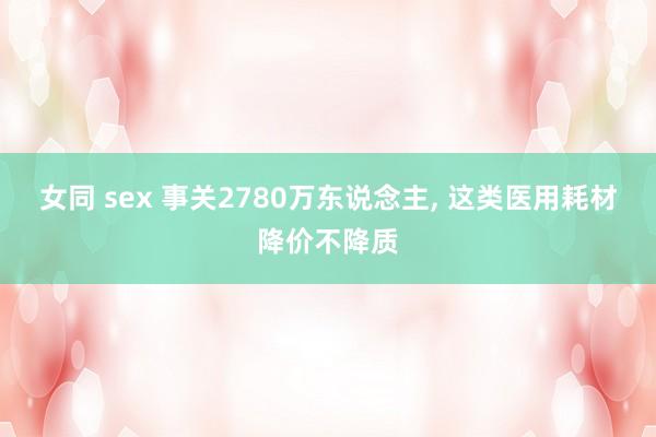 女同 sex 事关2780万东说念主, 这类医用耗材降价不降质