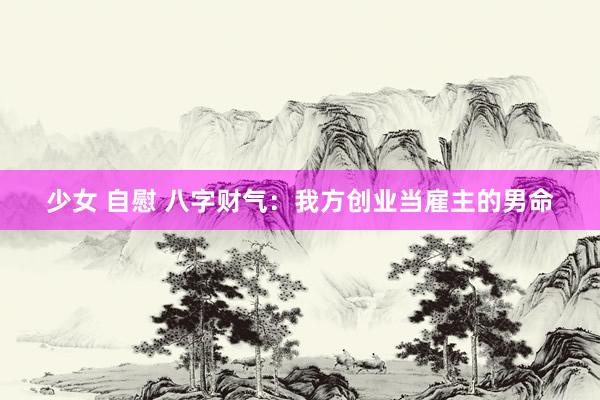少女 自慰 八字财气：我方创业当雇主的男命