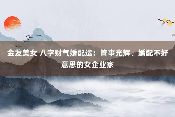 金发美女 八字财气婚配运：管事光辉、婚配不好意思的女企业家