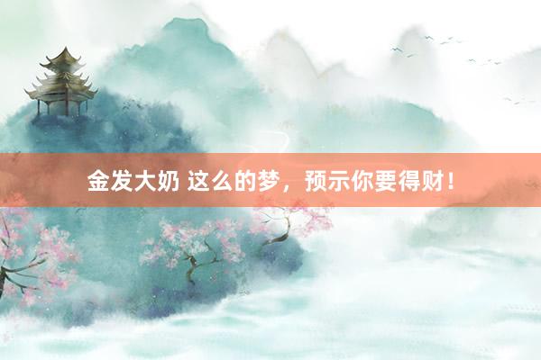 金发大奶 这么的梦，预示你要得财！