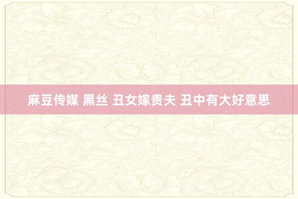 麻豆传媒 黑丝 丑女嫁贵夫 丑中有大好意思