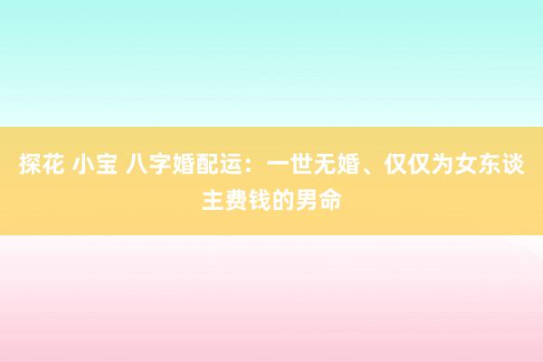 探花 小宝 八字婚配运：一世无婚、仅仅为女东谈主费钱的男命