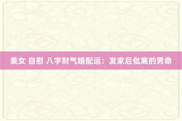 美女 自慰 八字财气婚配运：发家后仳离的男命