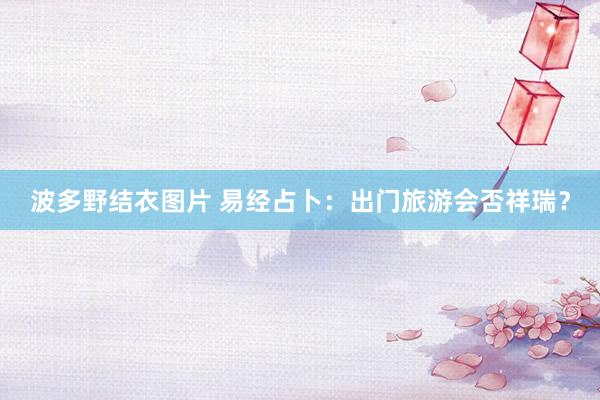 波多野结衣图片 易经占卜：出门旅游会否祥瑞？
