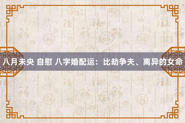 八月未央 自慰 八字婚配运：比劫争夫、离异的女命