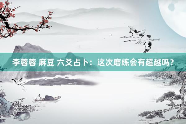 李蓉蓉 麻豆 六爻占卜：这次磨练会有超越吗？