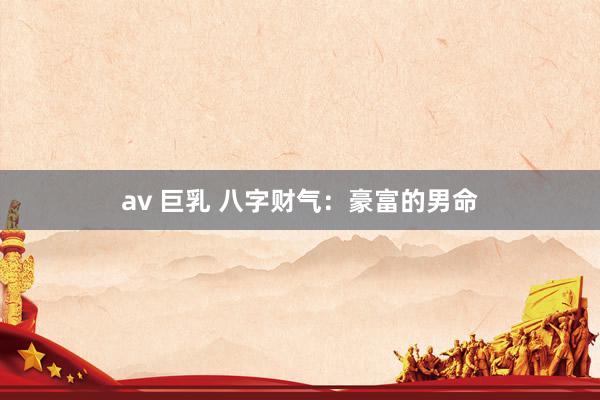 av 巨乳 八字财气：豪富的男命