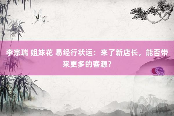 李宗瑞 姐妹花 易经行状运：来了新店长，能否带来更多的客源？