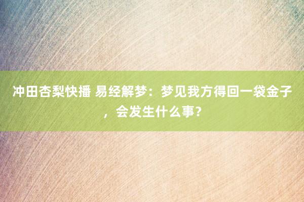 冲田杏梨快播 易经解梦：梦见我方得回一袋金子，会发生什么事？