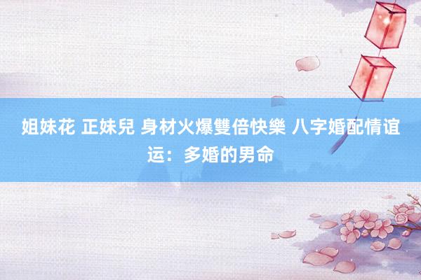姐妹花 正妹兒 身材火爆雙倍快樂 八字婚配情谊运：多婚的男命