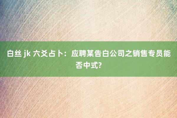 白丝 jk 六爻占卜：应聘某告白公司之销售专员能否中式?