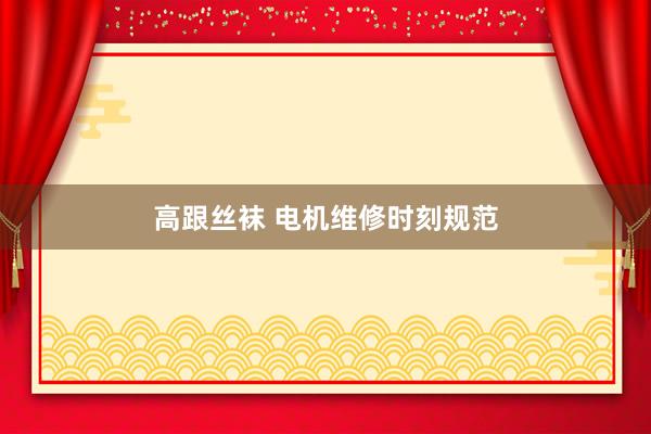高跟丝袜 电机维修时刻规范
