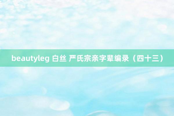 beautyleg 白丝 严氏宗亲字辈编录（四十三）