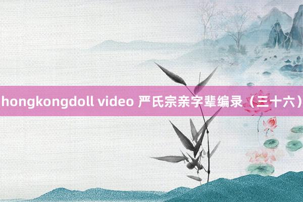 hongkongdoll video 严氏宗亲字辈编录（三十六）