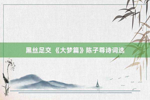黑丝足交 《大梦篇》陈子尊诗词选