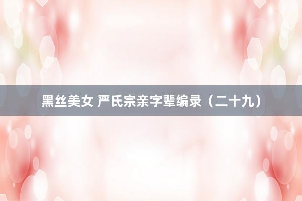 黑丝美女 严氏宗亲字辈编录（二十九）
