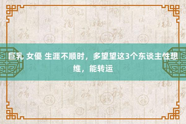 巨乳 女優 生涯不顺时，多望望这3个东谈主性想维，能转运