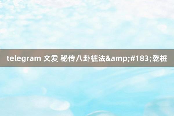 telegram 文爱 秘传八卦桩法&#183;乾桩