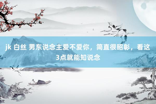 jk 白丝 男东说念主爱不爱你，简直很昭彰，看这3点就能知说念