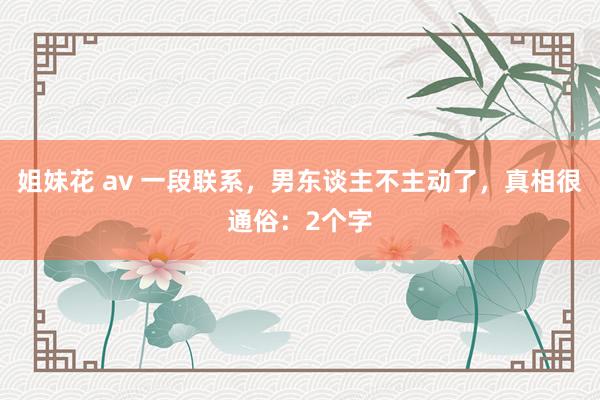 姐妹花 av 一段联系，男东谈主不主动了，真相很通俗：2个字