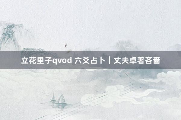 立花里子qvod 六爻占卜｜丈夫卓著吝啬