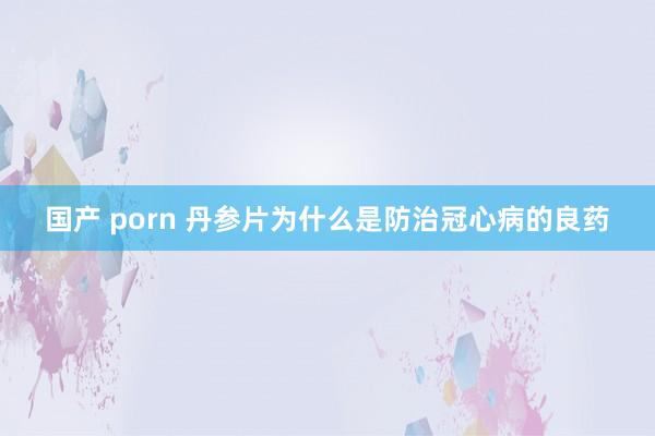 国产 porn 丹参片为什么是防治冠心病的良药
