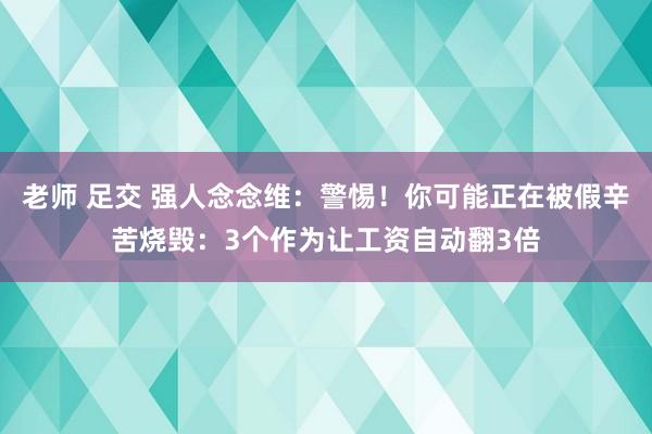 老师 足交 强人念念维：警惕！你可能正在被假辛苦烧毁：3个作为让工资自动翻3倍