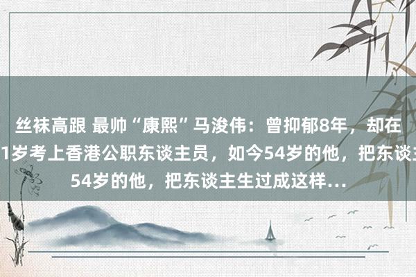 丝袜高跟 最帅“康熙”马浚伟：曾抑郁8年，却在47岁上北大，51岁考上香港公职东谈主员，如今54岁的他，把东谈主生过成这样…