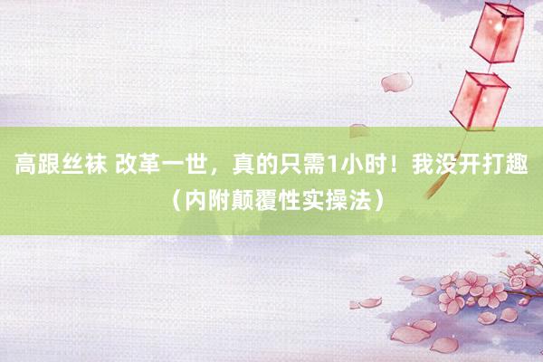 高跟丝袜 改革一世，真的只需1小时！我没开打趣（内附颠覆性实操法）
