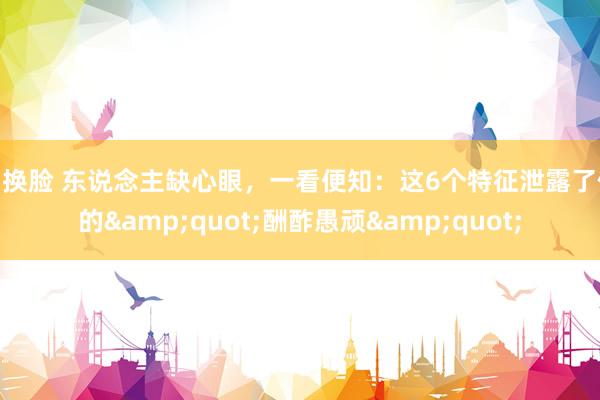 ai换脸 东说念主缺心眼，一看便知：这6个特征泄露了你的&quot;酬酢愚顽&quot;