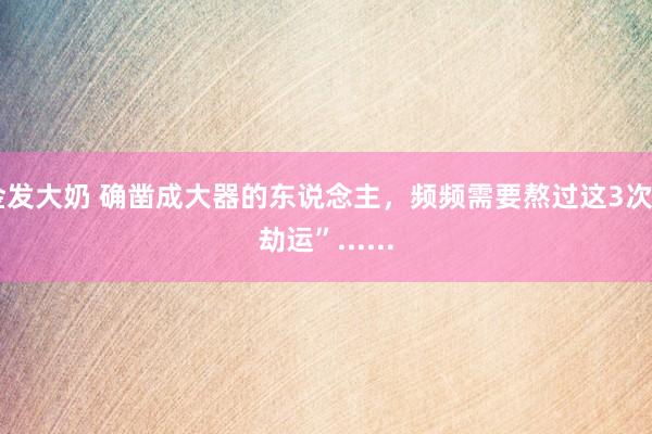 金发大奶 确凿成大器的东说念主，频频需要熬过这3次“劫运”......