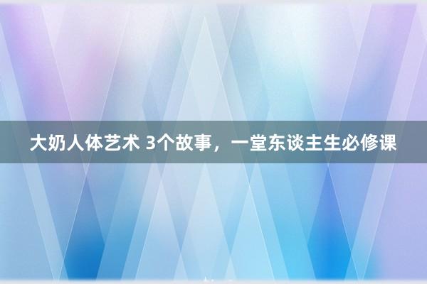 大奶人体艺术 3个故事，一堂东谈主生必修课