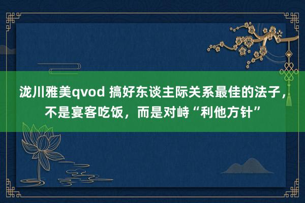 泷川雅美qvod 搞好东谈主际关系最佳的法子，不是宴客吃饭，而是对峙“利他方针”