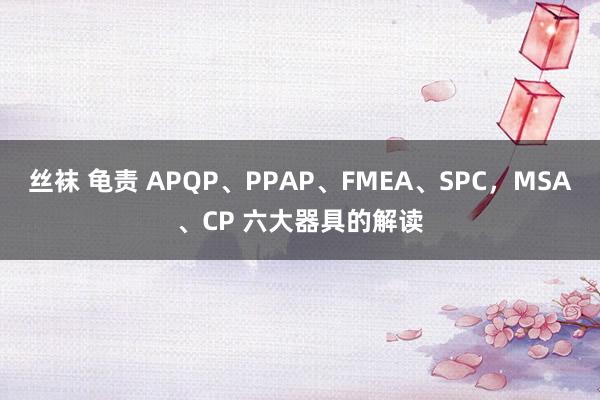 丝袜 龟责 APQP、PPAP、FMEA、SPC，MSA、CP 六大器具的解读