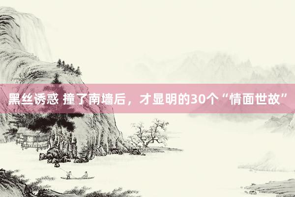 黑丝诱惑 撞了南墙后，才显明的30个“情面世故”